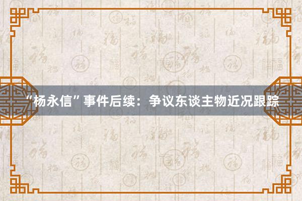 “杨永信”事件后续：争议东谈主物近况跟踪